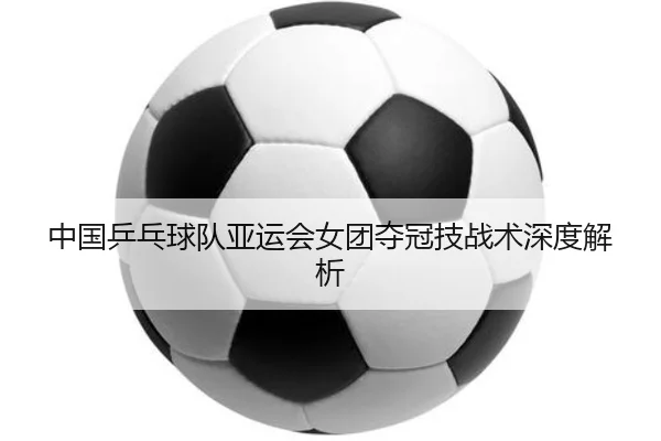 中国乒乓球队亚运会女团夺冠技战术深度解析